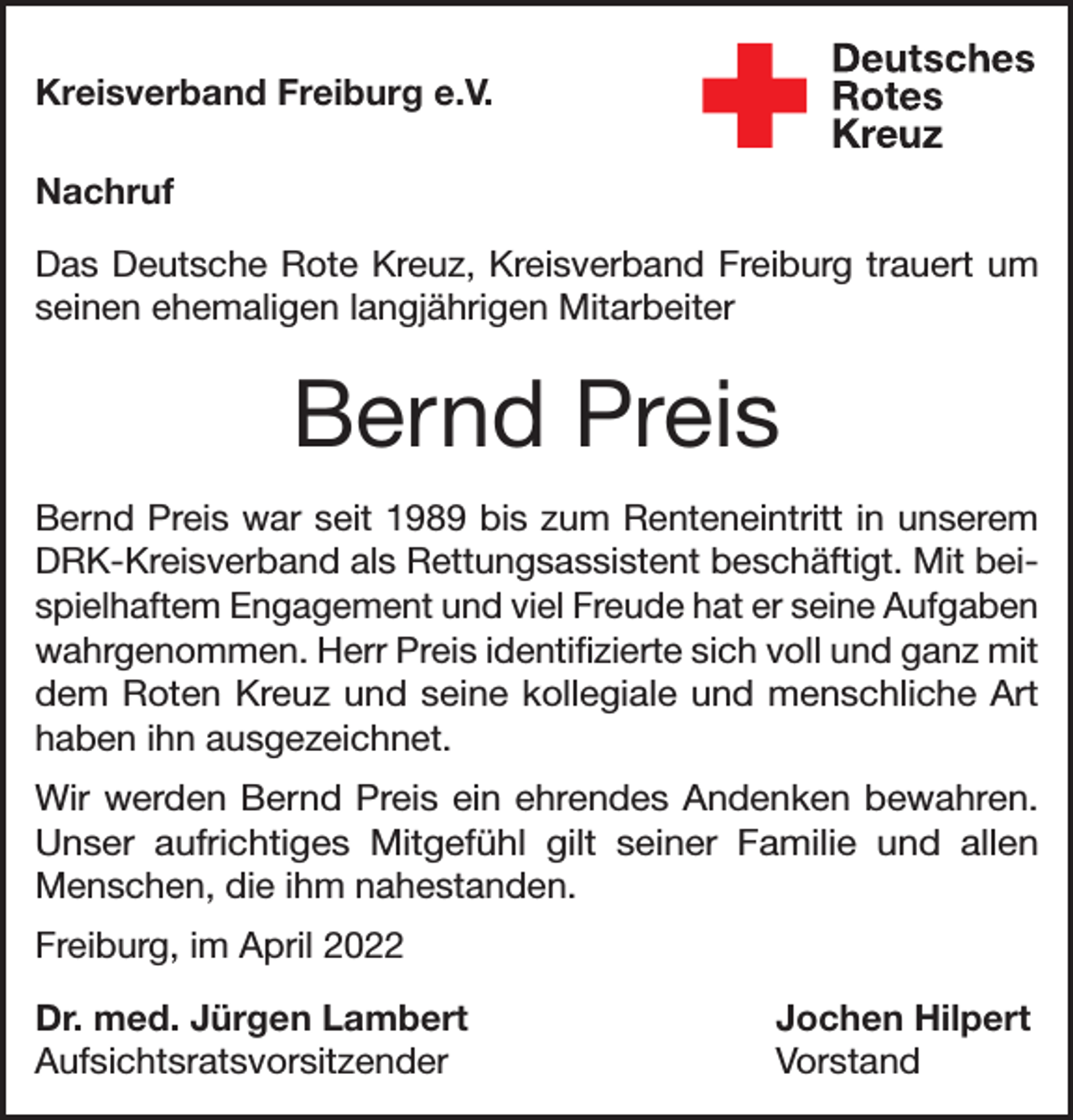 <p>Kreisverband Freiburg e.V.<br />Nachruf<br />Das Deutsche Rote Kreuz, Kreisverband Freiburg trauert um<br />seinen ehemaligen langjährigen Mitarbeiter</p><p>Bernd Preis<br />Bernd Preis war seit 1989 bis zum Renteneintritt in unserem<br />DRK-Kreisverband als Rettungsassistent beschäftigt. Mit beispielhaftem Engagement und viel Freude hat er seine Aufgaben<br />wahrgenommen. Herr Preis identifizierte sich voll und ganz mit<br />dem Roten Kreuz und seine kollegiale und menschliche Art<br />haben ihn ausgezeichnet.<br />Wir werden Bernd Preis ein ehrendes Andenken bewahren.<br />Unser aufrichtiges Mitgefühl gilt seiner Familie und allen<br />Menschen, die ihm nahestanden.<br />Freiburg, im April 2022<br />Dr. med. Jürgen Lambert<br />Jochen Hilpert<br />Aufsichtsratsvorsitzender Vorstand</p>