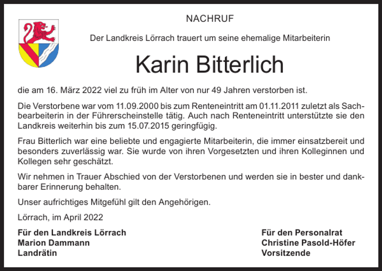<p>NACHRUF<br />Der Landkreis Lörrach trauert um seine ehemalige Mitarbeiterin</p><p>Karin Bitterlich<br />die am 16. März 2022 viel zu früh im Alter von nur 49 Jahren verstorben ist.<br />Die Verstorbene war vom 11.09.2000 bis zum Renteneintritt am 01.11.2011 zuletzt als Sachbearbeiterin in der Führerscheinstelle tätig. Auch nach Renteneintritt unterstützte sie den<br />Landkreis weiterhin bis zum 15.07.2015 geringfügig.<br />Frau Bitterlich war eine beliebte und engagierte Mitarbeiterin, die immer einsatzbereit und<br />besonders zuverlässig war. Sie wurde von ihren Vorgesetzten und ihren Kolleginnen und<br />Kollegen sehr geschätzt.<br />Wir nehmen in Trauer Abschied von der Verstorbenen und werden sie in bester und dankbarer Erinnerung behalten.<br />Unser aufrichtiges Mitgefühl gilt den Angehörigen.<br />Lörrach, im April 2022<br />Für den Landkreis Lörrach<br />Für den Personalrat<br />Marion Dammann<br />Christine Pasold-Höfer<br />Landrätin Vorsitzende</p>