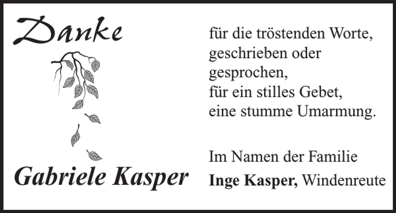 <p>Danke</p><p>Gabriele Kasper</p><p>für die tröstenden Worte,<br />geschrieben oder<br />gesprochen,<br />für ein stilles Gebet,<br />eine stumme Umarmung.<br />Im Namen der Familie<br />Inge Kasper, Windenreute</p>