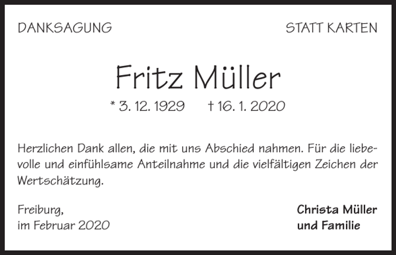 <p>DANKSAGUNG</p><p>STATT KARTEN</p><p>Fritz Müller</p><p>* 3. 12. 1929</p><p>† 16. 1. 2020</p><p>Herzlichen Dank allen, die mit uns Abschied nahmen. Für die liebevolle und einfühlsame Anteilnahme und die vielfältigen Zeichen der<br />Wertschätzung.<br />Freiburg,<br />im Februar 2020</p><p>Christa Müller<br />und Familie</p>
