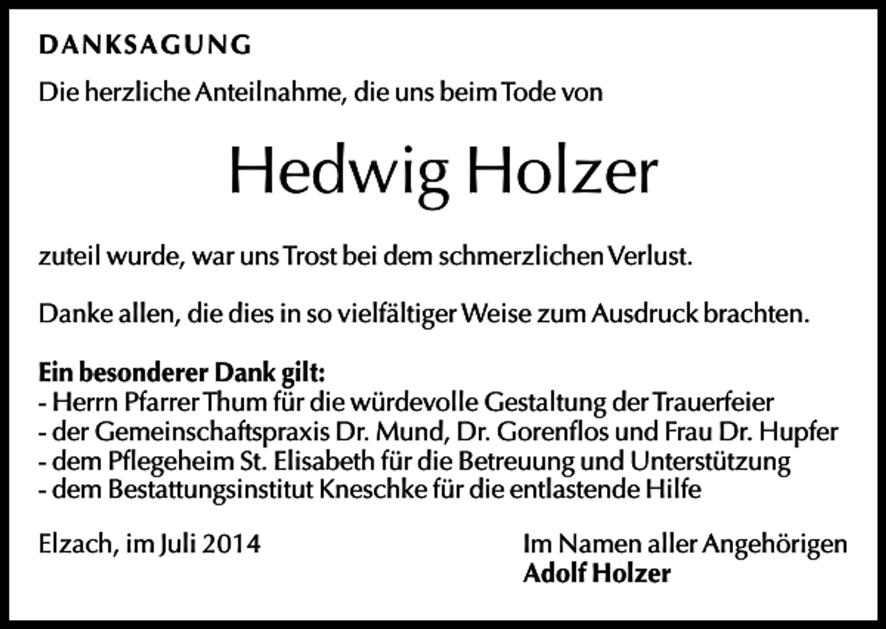 <p>D A N KSA G U N G<br />Die herzliche Anteilnahme, die uns beim Tode von</p><p>Hedwig Holzer<br />zuteil wurde, war uns Trost bei dem schmerzlichen Verlust.<br />Danke allen, die dies in so vielfältiger Weise zum Ausdruck brachten.<br />Ein besonderer Dank gilt:<br />- Herrn Pfarrer Thum für die würdevolle Gestaltung der Trauerfeier<br />- der Gemeinschaftspraxis Dr. Mund, Dr. Gorenflos und Frau Dr. Hupfer<br />- dem Pflegeheim St. Elisabeth für die Betreuung und Unterstützung<br />- dem Bestattungsinstitut Kneschke für die entlastende Hilfe<br />Elzach, im Juli 2014</p><p>Im Namen aller Angehörigen<br />Adolf Holzer</p>