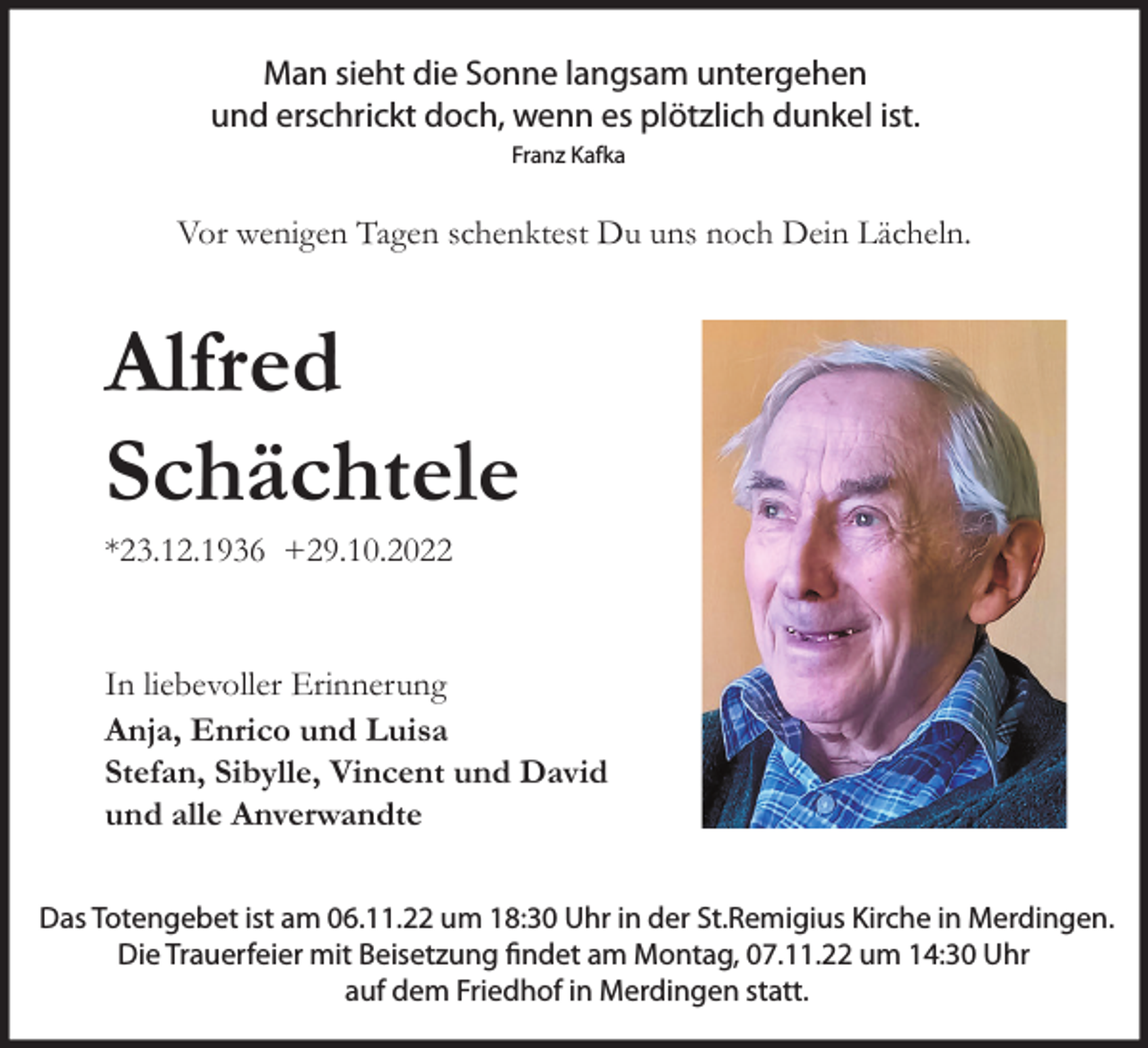 <p>Man sieht die Sonne langsam untergehen<br />und erschrickt doch, wenn es plötzlich dunkel ist.<br />Franz Kafka</p><p>Vor wenigen Tagen schenktest Du uns noch Dein Lächeln.</p><p>Alfred<br />Schächtele<br />*23.12.1936 +29.10.2022</p><p>In liebevoller Erinnerung<br />Anja, Enrico und Luisa<br />Stefan, Sibylle, Vincent und David<br />und alle Anverwandte<br />Das Totengebet ist am 06.11.22 um 18:30 Uhr in der St.Remigius Kirche in Merdingen.<br />Die Trauerfeier mit Beisetzung findet am Montag, 07.11.22 um 14:30 Uhr<br />auf dem Friedhof in Merdingen statt.</p>