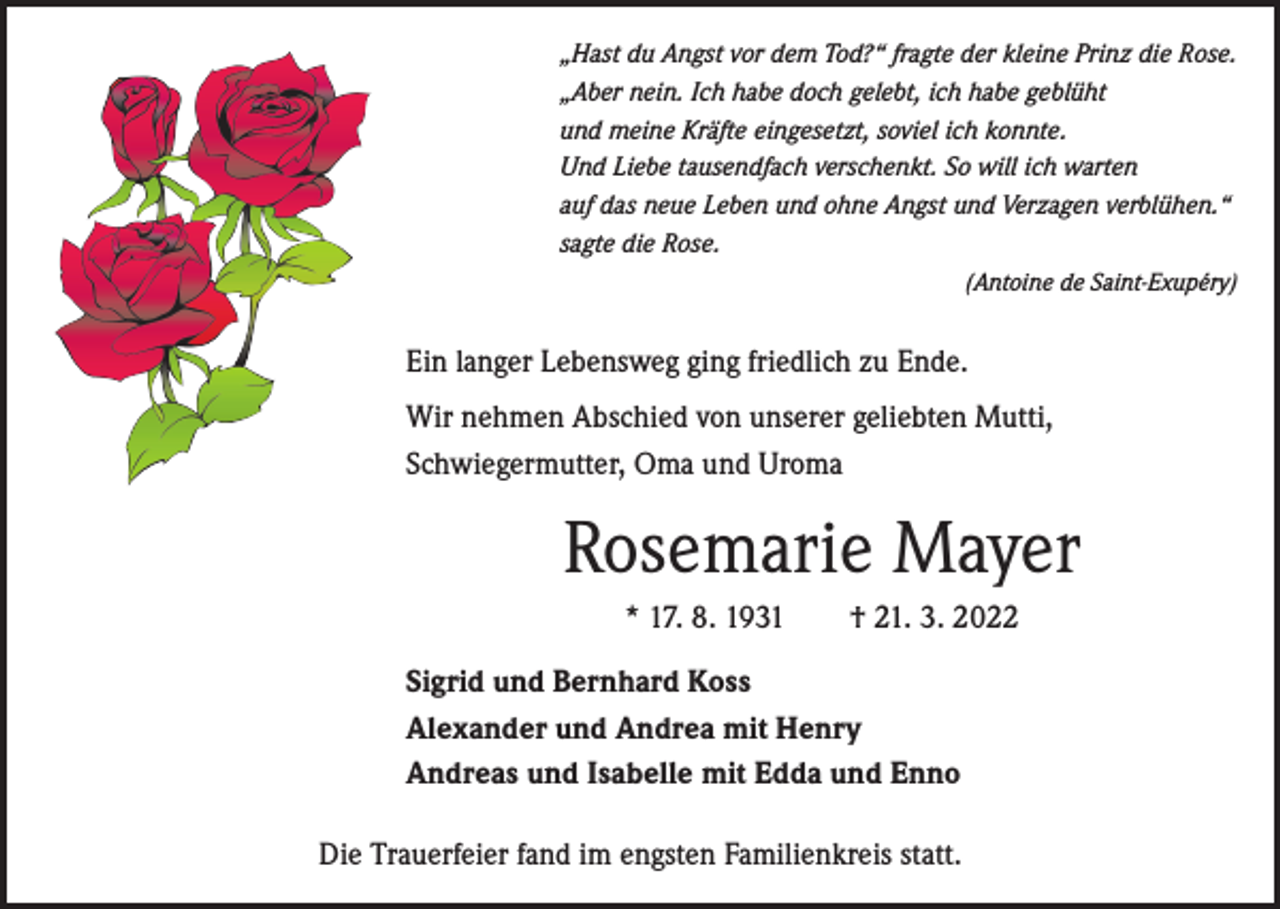<p>„Hast du Angst vor dem Tod?“ fragte der kleine Prinz die Rose.<br />„Aber nein. Ich habe doch gelebt, ich habe geblüht<br />und meine Kräfte eingesetzt, soviel ich konnte.<br />Und Liebe tausendfach verschenkt. So will ich warten<br />auf das neue Leben und ohne Angst und Verzagen verblühen.“<br />sagte die Rose.</p><p>(Antoine de Saint-Exupéry)</p><p>Ein langer Lebensweg ging friedlich zu Ende.<br />Wir nehmen Abschied von unserer geliebten Mutti,<br />Schwiegermutter, Oma und Uroma</p><p>Rosemarie Mayer<br />* 17. 8. 1931 † 21. 3. 2022<br />Sigrid und Bernhard Koss<br />Alexander und Andrea mit Henry<br />Andreas und Isabelle mit Edda und Enno<br />Die Trauerfeier fand im engsten Familienkreis statt.</p>