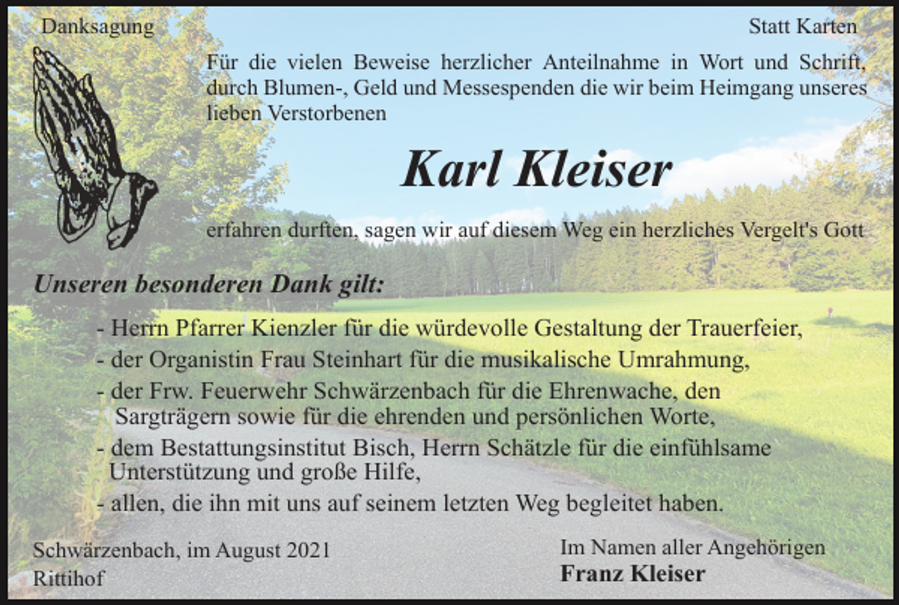 <p>Danksagung</p><p>Statt Karten<br />Für die vielen Beweise herzlicher Anteilnahme in Wort und Schrift,<br />durch Blumen-, Geld und Messespenden die wir beim Heimgang unseres<br />lieben Verstorbenen</p><p>Karl Kleiser<br />erfahren durften, sagen wir auf diesem Weg ein herzliches Vergelt's Gott</p><p>Unseren besonderen Dank gilt:<br />- Herrn Pfarrer Kienzler für die würdevolle Gestaltung der Trauerfeier,<br />- der Organistin Frau Steinhart für die musikalische Umrahmung,<br />- der Frw. Feuerwehr Schwärzenbach für die Ehrenwache, den<br />Sargträgern sowie für die ehrenden und persönlichen Worte,<br />- dem Bestattungsinstitut Bisch, Herrn Schätzle für die einfühlsame<br />Unterstützung und große Hilfe,<br />- allen, die ihn mit uns auf seinem letzten Weg begleitet haben.<br />Schwärzenbach, im August 2021<br />Rittihof</p><p>Im Namen aller Angehörigen</p><p>Franz Kleiser</p>