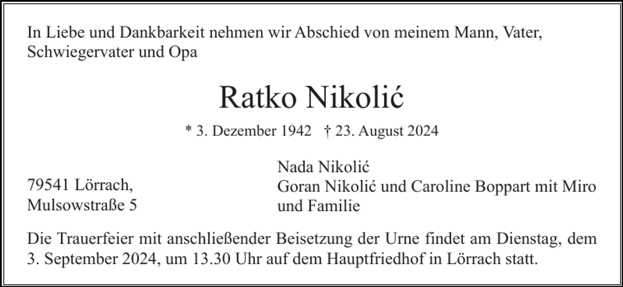 <p>In Liebe und Dankbarkeit nehmen wir Abschied von meinem Mann, Vater,<br />Schwiegervater und Opa</p><p>Ratko Nikolić<br />* 3. Dezember 1942 † 23. August 2024</p><p>79541 Lörrach,<br />Mulsowstraße 5</p><p>Nada Nikolić<br />Goran Nikolić und Caroline Boppart mit Miro<br />und Familie</p><p>Die Trauerfeier mit anschließender Beisetzung der Urne findet am Dienstag, dem<br />3. September 2024, um 13.30 Uhr auf dem Hauptfriedhof in Lörrach statt.</p>
