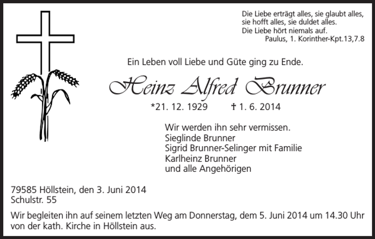 <p>Die Liebe erträgt alles, sie glaubt alles,<br />sie hofft alles, sie duldet alles.<br />Die Liebe hört niemals auf.</p><p>Paulus, 1. Korinther-Kpt.13,7.8</p><p>Ein Leben voll Liebe und Güte ging zu Ende.</p><p>Heinz Alfred Brunner<br />*21. 12. 1929</p><p>† 1. 6. 2014</p><p>Wir werden ihn sehr vermissen.<br />Sieglinde Brunner<br />Sigrid Brunner-Selinger mit Familie<br />Karlheinz Brunner<br />und alle Angehörigen<br />79585 Höllstein, den 3. Juni 2014<br />Schulstr. 55<br />Wir begleiten ihn auf seinem letzten Weg am Donnerstag, dem 5. Juni 2014 um 14.30 Uhr<br />von der kath. Kirche in Höllstein aus.</p>