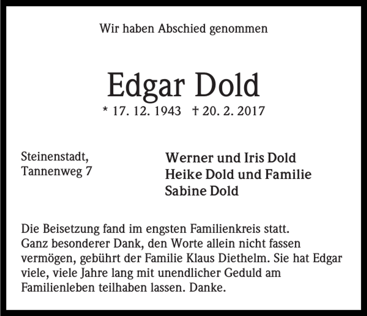 <p>Wir haben Abschied genommen</p><p>Edgar Dold<br />* 17. 12. 1943 † 20. 2. 2017</p><p>Steinenstadt,<br />Tannenweg 7</p><p>Werner und Iris Dold<br />Heike Dold und Familie<br />Sabine Dold</p><p>Die Beisetzung fand im engsten Familienkreis statt.<br />Ganz besonderer Dank, den Worte allein nicht fassen<br />vermögen, gebührt der Familie Klaus Diethelm. Sie hat Edgar<br />viele, viele Jahre lang mit unendlicher Geduld am<br />Familienleben teilhaben lassen. Danke.</p>