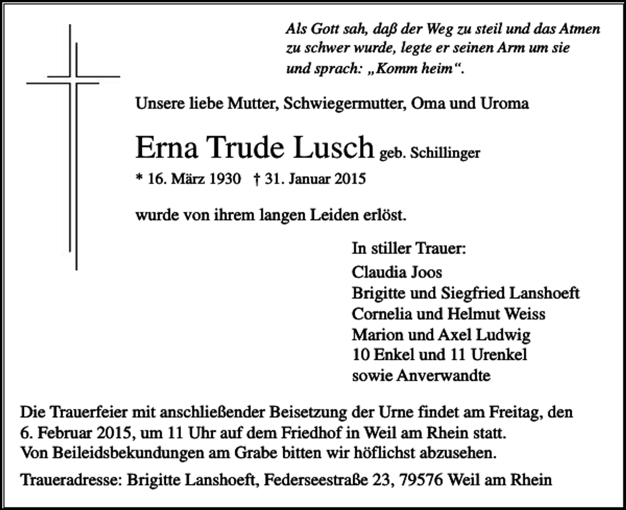 <p>Als Gott sah, daß der Weg zu steil und das Atmen<br />zu schwer wurde, legte er seinen Arm um sie<br />und sprach: „Komm heim“.</p><p>Unsere liebe Mutter, Schwiegermutter, Oma und Uroma</p><p>Erna Trude Lusch geb. Schillinger<br />* 16. März 1930 † 31. Januar 2015</p><p>wurde von ihrem langen Leiden erlöst.<br />In stiller Trauer:<br />Claudia Joos<br />Brigitte und Siegfried Lanshoeft<br />Cornelia und Helmut Weiss<br />Marion und Axel Ludwig<br />10 Enkel und 11 Urenkel<br />sowie Anverwandte<br />Die Trauerfeier mit anschließender Beisetzung der Urne findet am Freitag, den<br />6. Februar 2015, um 11 Uhr auf dem Friedhof in Weil am Rhein statt.<br />Von Beileidsbekundungen am Grabe bitten wir höflichst abzusehen.<br />Traueradresse: Brigitte Lanshoeft, Federseestraße 23, 79576 Weil am Rhein</p>