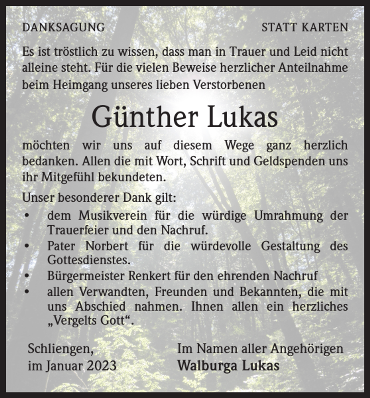 <p>DANKSAGUNG</p><p>STATT KARTEN</p><p>Es ist tröstlich zu wissen, dass man in Trauer und Leid nicht<br />alleine steht. Für die vielen Beweise herzlicher Anteilnahme<br />beim Heimgang unseres lieben Verstorbenen</p><p>Günther Lukas<br />möchten wir uns auf diesem Wege ganz herzlich<br />bedanken. Allen die mit Wort, Schrift und Geldspenden uns<br />ihr Mitgefühl bekundeten.<br />Unser besonderer Dank gilt:<br />• dem Musikverein für die würdige Umrahmung der<br />Trauerfeier und den Nachruf.<br />• Pater Norbert für die würdevolle Gestaltung des<br />Gottesdienstes.<br />• Bürgermeister Renkert für den ehrenden Nachruf<br />• allen Verwandten, Freunden und Bekannten, die mit<br />uns Abschied nahmen. Ihnen allen ein herzliches<br />„Vergelts Gott“.</p><p>Schliengen,<br />im Januar 2023</p><p>Im Namen aller Angehörigen<br />Walburga Lukas</p>