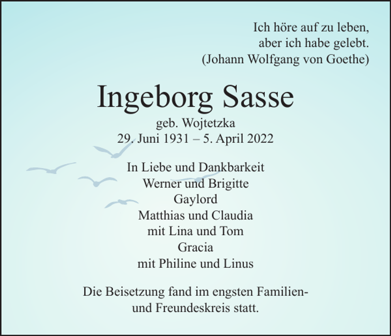 <p>Ich höre auf zu leben,<br />aber ich habe gelebt.<br />(Johann Wolfgang von Goethe)</p><p>Ingeborg Sasse<br />geb. Wojtetzka<br />29. Juni 1931 – 5. April 2022<br />In Liebe und Dankbarkeit<br />Werner und Brigitte<br />Gaylord<br />Matthias und Claudia<br />mit Lina und Tom<br />Gracia<br />mit Philine und Linus<br />Die Beisetzung fand im engsten Familienund Freundeskreis statt.</p>