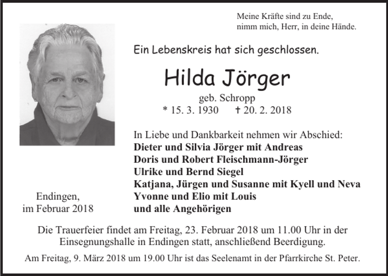 <p>Meine Kräfte sind zu Ende,<br />nimm mich, Herr, in deine Hände.</p><p>Ein Lebenskreis hat sich geschlossen.</p><p>Hilda Jörger</p><p>geb. Schropp<br />* 15. 3. 1930<br /> 20. 2. 2018</p><p>Endingen,<br />im Februar 2018</p><p>In Liebe und Dankbarkeit nehmen wir Abschied:<br />Dieter und Silvia Jörger mit Andreas<br />Doris und Robert Fleischmann-Jörger<br />Ulrike und Bernd Siegel<br />Katjana, Jürgen und Susanne mit Kyell und Neva<br />Yvonne und Elio mit Louis<br />und alle Angehörigen</p><p>Die Trauerfeier findet am Freitag, 23. Februar 2018 um 11.00 Uhr in der<br />Einsegnungshalle in Endingen statt, anschließend Beerdigung.<br />Am Freitag, 9. März 2018 um 19.00 Uhr ist das Seelenamt in der Pfarrkirche St. Peter.</p>