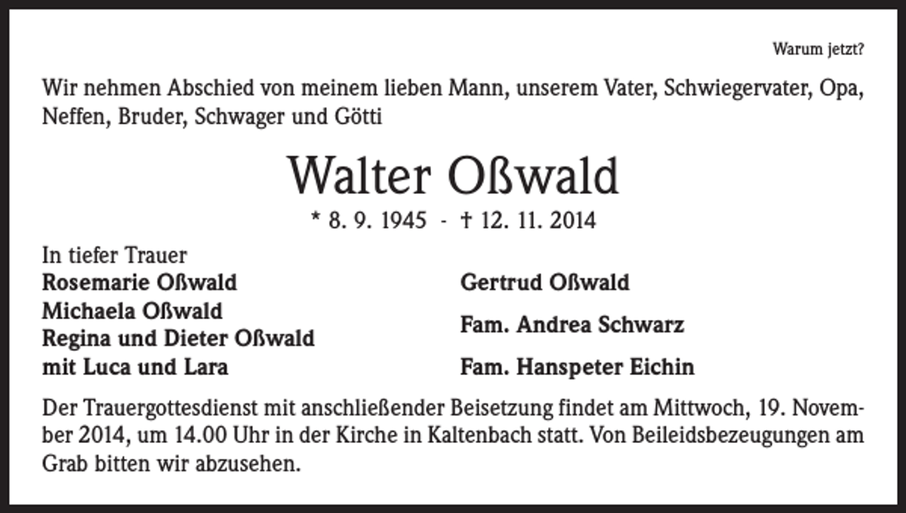 <p>Warum jetzt?</p><p>Wir nehmen Abschied von meinem lieben Mann, unserem Vater, Schwiegervater, Opa,<br />Neffen, Bruder, Schwager und Götti</p><p>Walter Oßwald<br />* 8. 9. 1945 - † 12. 11. 2014</p><p>In tiefer Trauer<br />Rosemarie Oßwald<br />Michaela Oßwald<br />Regina und Dieter Oßwald<br />mit Luca und Lara</p><p>Gertrud Oßwald<br />Fam. Andrea Schwarz<br />Fam. Hanspeter Eichin</p><p>Der Trauergottesdienst mit anschließender Beisetzung findet am Mittwoch, 19. November 2014, um 14.00 Uhr in der Kirche in Kaltenbach statt. Von Beileidsbezeugungen am<br />Grab bitten wir abzusehen.</p>