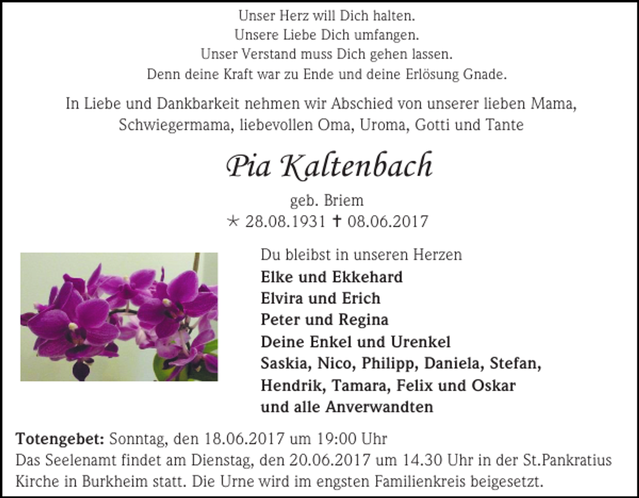 <p>Unser Herz will Dich halten.<br />Unsere Liebe Dich umfangen.<br />Unser Verstand muss Dich gehen lassen.<br />Denn deine Kraft war zu Ende und deine Erlösung Gnade.</p><p>In Liebe und Dankbarkeit nehmen wir Abschied von unserer lieben Mama,<br />Schwiegermama, liebevollen Oma, Uroma, Gotti und Tante</p><p>Pia Kaltenbach<br />geb. Briem<br /> 28.08.1931  08.06.2017<br />Du bleibst in unseren Herzen<br />Elke und Ekkehard<br />Elvira und Erich<br />Peter und Regina<br />Deine Enkel und Urenkel<br />Saskia, Nico, Philipp, Daniela, Stefan,<br />Hendrik, Tamara, Felix und Oskar<br />und alle Anverwandten<br />Totengebet: Sonntag, den 18.06.2017 um 19:00 Uhr<br />Das Seelenamt findet am Dienstag, den 20.06.2017 um 14.30 Uhr in der St.Pankratius<br />Kirche in Burkheim statt. Die Urne wird im engsten Familienkreis beigesetzt.</p>