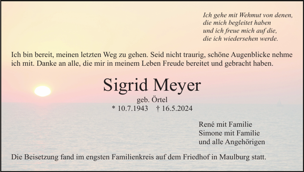 <p>Ich gehe mit Wehmut von denen,<br />die mich begleitet haben<br />und ich freue mich auf die,<br />die ich wiedersehen werde.</p><p>Ich bin bereit, meinen letzten Weg zu gehen. Seid nicht traurig, schöne Augenblicke nehme<br />ich mit. Danke an alle, die mir in meinem Leben Freude bereitet und gebracht haben.</p><p>Sigrid Meyer<br />geb. Örtel<br />* 10.7.1943 † 16.5.2024<br />René mit Familie<br />Simone mit Familie<br />und alle Angehörigen<br />Die Beisetzung fand im engsten Familienkreis auf dem Friedhof in Maulburg statt.</p>
