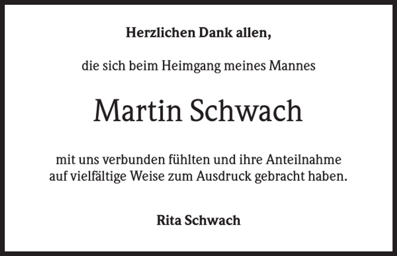 <p>Herzlichen Dank allen,<br />die sich beim Heimgang meines Mannes</p><p>Martin Schwach<br />mit uns verbunden fühlten und ihre Anteilnahme<br />auf vielfältige Weise zum Ausdruck gebracht haben.<br />Rita Schwach</p>