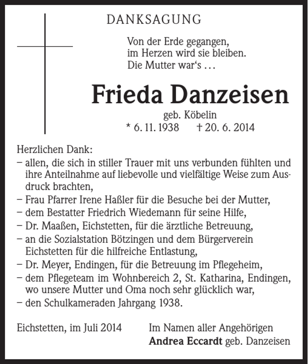<p>DA N K SAG U NG<br />Von der Erde gegangen,<br />im Herzen wird sie bleiben.<br />Die Mutter war‘s . . .</p><p>Frieda Danzeisen<br />geb. Köbelin<br />* 6. 11. 1938 † 20. 6. 2014</p><p>Herzlichen Dank:<br />– allen, die sich in stiller Trauer mit uns verbunden fühlten und<br />ihre Anteilnahme auf liebevolle und vielfältige Weise zum Ausdruck brachten,<br />– Frau Pfarrer Irene Haßler für die Besuche bei der Mutter,<br />– dem Bestatter Friedrich Wiedemann für seine Hilfe,<br />– Dr. Maaßen, Eichstetten, für die ärztliche Betreuung,<br />– an die Sozialstation Bötzingen und dem Bürgerverein<br />­Eichstetten für die hilfreiche Entlastung,<br />– Dr. Meyer, Endingen, für die Betreuung im Pflegeheim,<br />– dem Pflegeteam im Wohnbereich 2, St. Katharina, Endingen,<br />wo unsere Mutter und Oma noch sehr glücklich war,<br />– den Schulkameraden Jahrgang 1938.<br />Eichstetten, im Juli 2014</p><p>Im Namen aller Angehörigen<br />Andrea Eccardt geb. Danzeisen</p>