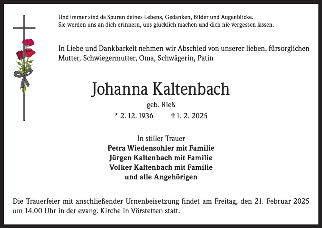 <p>Und immer sind da Spuren deines Lebens, Gedanken, Bilder und Augenblicke.<br />Sie werden uns an dich erinnern, uns glücklich machen und dich nie vergessen lassen.</p><p>In Liebe und Dankbarkeit nehmen wir Abschied von unserer lieben, fürsorglichen<br />Mutter, Schwiegermutter, Oma, Schwägerin, Patin</p><p>Johanna Kaltenbach<br />geb. Rieß<br />* 2. 12. 1936<br />† 1. 2. 2025<br />In stiller Trauer<br />Petra Wiedensohler mit Familie<br />Jürgen Kaltenbach mit Familie<br />Volker Kaltenbach mit Familie<br />und alle Angehörigen<br />Die Trauerfeier mit anschließender Urnenbeisetzung findet am Freitag, den 21. Februar 2025<br />um 14.00 Uhr in der evang. Kirche in Vörstetten statt.</p>