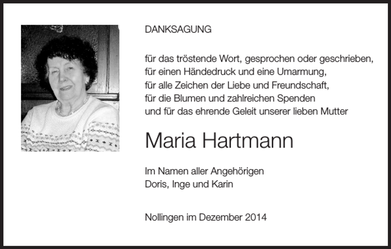 <p>DANKSAGUNG<br />für das tröstende Wort, gesprochen oder geschrieben,<br />für einen Händedruck und eine Umarmung,<br />für alle Zeichen der Liebe und Freundschaft,<br />für die Blumen und zahlreichen Spenden<br />und für das ehrende Geleit unserer lieben Mutter</p><p>Maria Hartmann<br />Im Namen aller Angehörigen<br />Doris, Inge und Karin<br />Nollingen im Dezember 2014</p>
