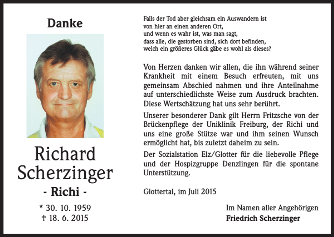 <p>Danke</p><p>Richard<br />Scherzinger<br />- Richi -</p><p>* 30. 10. 1959<br />† 18. 6. 2015</p><p>Falls der Tod aber gleichsam ein Auswandern ist<br />von hier an einen anderen Ort,<br />und wenn es wahr ist, was man sagt,<br />dass alle, die gestorben sind, sich dort befinden,<br />welch ein größeres Glück gäbe es wohl als dieses?</p><p>Von Herzen danken wir allen, die ihn während seiner<br />Krankheit mit einem Besuch erfreuten, mit uns<br />­gemeinsam Abschied nahmen und ihre Anteilnahme<br />auf ­unterschiedlichste Weise zum Ausdruck brachten.<br />­Diese Wertschätzung hat uns sehr berührt.<br />Unserer besonderer Dank gilt Herrn Fritzsche von der<br />Brückenpflege der Uniklinik Freiburg, der Richi und<br />uns eine große Stütze war und ihm seinen Wunsch<br />ermöglicht hat, bis zuletzt daheim zu sein.<br />Der Sozialstation Elz/Glotter für die liebevolle Pflege<br />und der Hospizgruppe Denzlingen für die spontane<br />Unterstützung.<br />Glottertal, im Juli 2015</p><p>Im Namen aller Angehörigen<br />Friedrich Scherzinger</p>