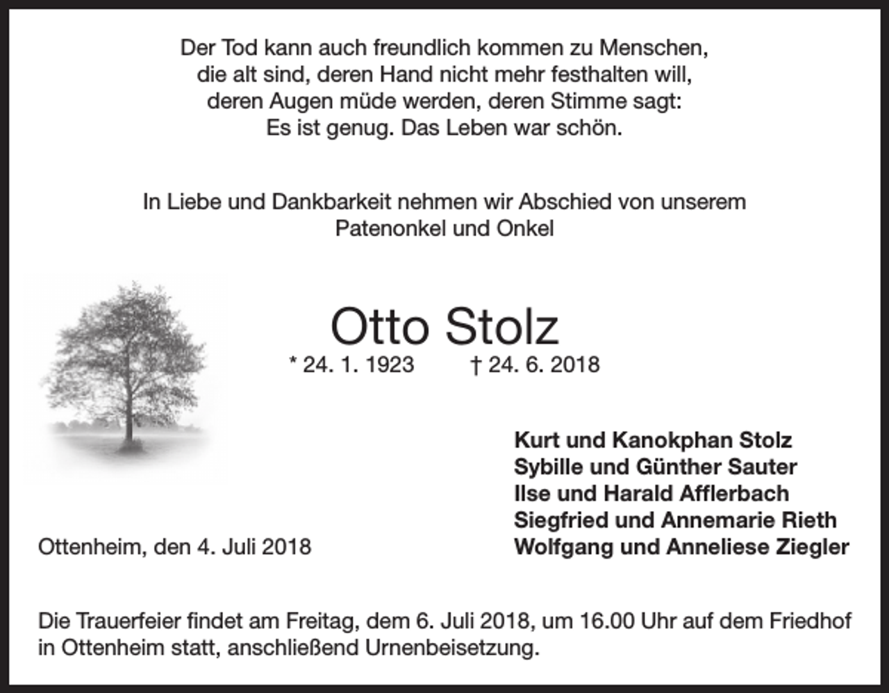 <p>Der Tod kann auch freundlich kommen zu Menschen,<br />die alt sind, deren Hand nicht mehr festhalten will,<br />deren Augen müde werden, deren Stimme sagt:<br />Es ist genug. Das Leben war schön.<br />In Liebe und Dankbarkeit nehmen wir Abschied von unserem<br />Patenonkel und Onkel</p><p>Otto Stolz</p><p>* 24. 1. 1923</p><p>Ottenheim, den 4. Juli 2018</p><p>† 24. 6. 2018<br />Kurt und Kanokphan Stolz<br />Sybille und Günther Sauter<br />Ilse und Harald Afflerbach<br />Siegfried und Annemarie Rieth<br />Wolfgang und Anneliese Ziegler</p><p>Die Trauerfeier findet am Freitag, dem 6. Juli 2018, um 16.00 Uhr auf dem Friedhof<br />in Ottenheim statt, anschließend Urnenbeisetzung.</p>