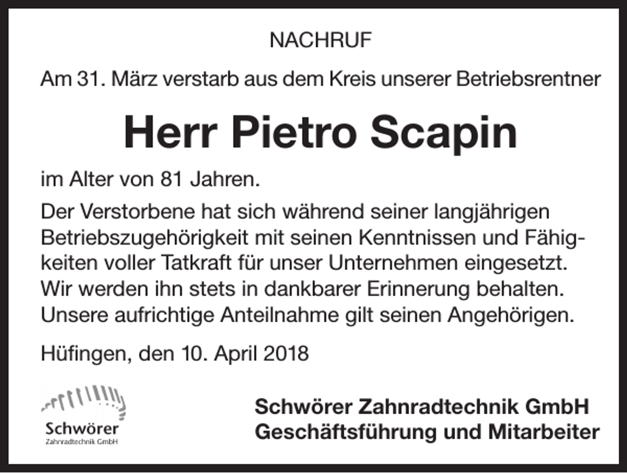 <p>NACHRUF<br />Am 31. März verstarb aus dem Kreis unserer Betriebsrentner</p><p>Herr Pietro Scapin<br />im Alter von 81 Jahren.<br />Der Verstorbene hat sich während seiner langjährigen<br />Betriebszugehörigkeit mit seinen Kenntnissen und Fähigkeiten voller Tatkraft für unser Unternehmen eingesetzt.<br />Wir werden ihn stets in dankbarer Erinnerung behalten.<br />Unsere aufrichtige Anteilnahme gilt seinen Angehörigen.<br />Hüfingen, den 10. April 2018</p><p>Schwörer Zahnradtechnik GmbH<br />Geschäftsführung und Mitarbeiter</p>