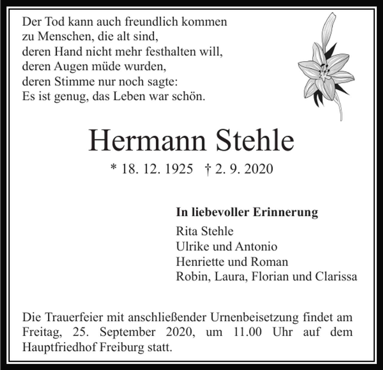 <p>Der Tod kann auch freundlich kommen<br />zu Menschen, die alt sind,<br />deren Hand nicht mehr festhalten will,<br />deren Augen müde wurden,<br />deren Stimme nur noch sagte:<br />Es ist genug, das Leben war schön.</p><p>Hermann Stehle<br />* 18. 12. 1925 † 2. 9. 2020<br />In liebevoller Erinnerung<br />Rita Stehle<br />Ulrike und Antonio<br />Henriette und Roman<br />Robin, Laura, Florian und Clarissa<br />Die Trauerfeier mit anschließender Urnenbeisetzung findet am<br />Freitag, 25. September 2020, um 11.00 Uhr auf dem<br />Hauptfriedhof Freiburg statt.</p>
