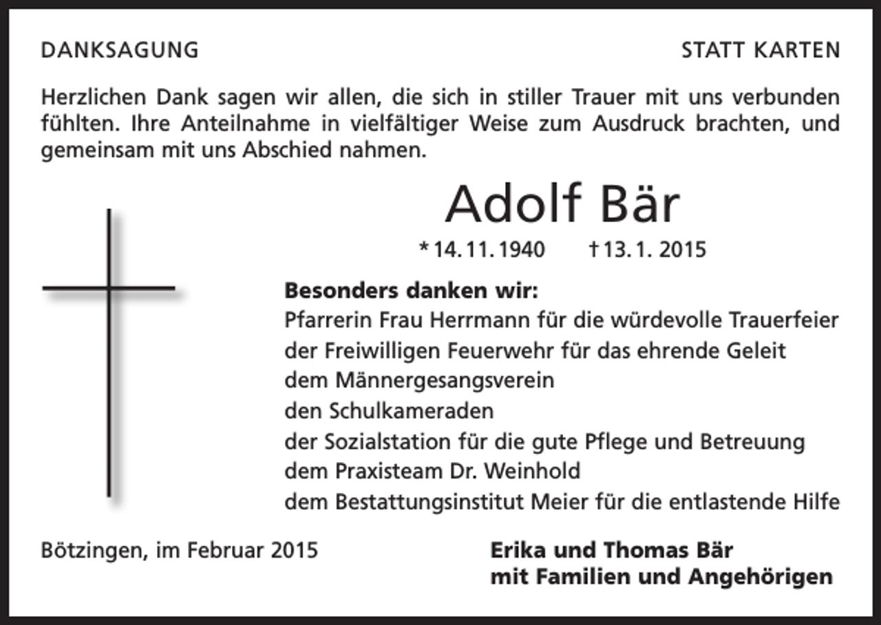 <p>DANKSAGUNG</p><p>STATT KARTEN</p><p>Herzlichen Dank sagen wir allen, die sich in stiller Trauer mit uns verbunden<br />fühlten. Ihre Anteilnahme in vielfältiger Weise zum Ausdruck brachten, und<br />gemeinsam mit uns Abschied nahmen.</p><p>Adolf Bär<br />* 14. 11. 1940 † 13. 1. 2015<br />Besonders danken wir:<br />Pfarrerin Frau Herrmann für die würdevolle Trauerfeier<br />der Freiwilligen Feuerwehr für das ehrende Geleit<br />dem Männergesangsverein<br />den Schulkameraden<br />der Sozialstation für die gute Pflege und Betreuung<br />dem Praxisteam Dr. Weinhold<br />dem Bestattungsinstitut Meier für die entlastende Hilfe<br />Bötzingen, im Februar 2015 Erika und Thomas Bär<br />mit Familien und Angehörigen</p>