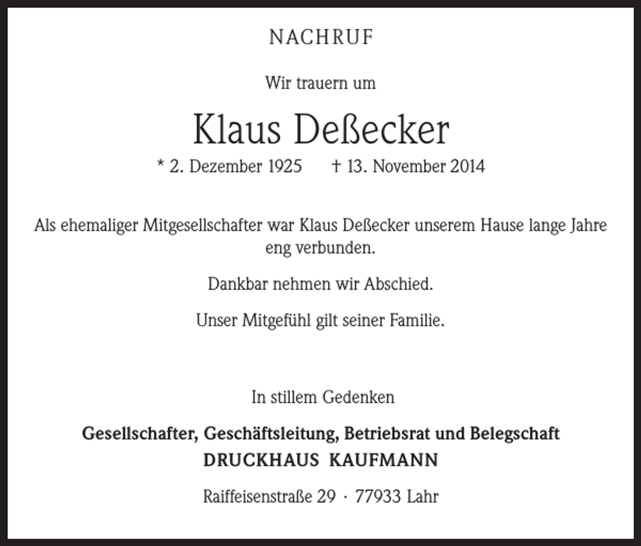 <p>NACHRUF<br />Wir trauern um</p><p>Klaus Deßecker<br />* 2. Dezember 1925 † 13. November 2014<br />Als ehemaliger Mitgesellschafter war Klaus Deßecker unserem Hause lange Jahre<br />eng verbunden.<br />Dankbar nehmen wir Abschied.<br />Unser Mitgefühl gilt seiner Familie.</p><p>In stillem Gedenken<br />Gesellschafter, Geschäftsleitung, Betriebsrat und Belegschaft<br />DRUCKHAUS KAUFMANN<br />Raiffeisenstraße 29 · 77933 Lahr</p>