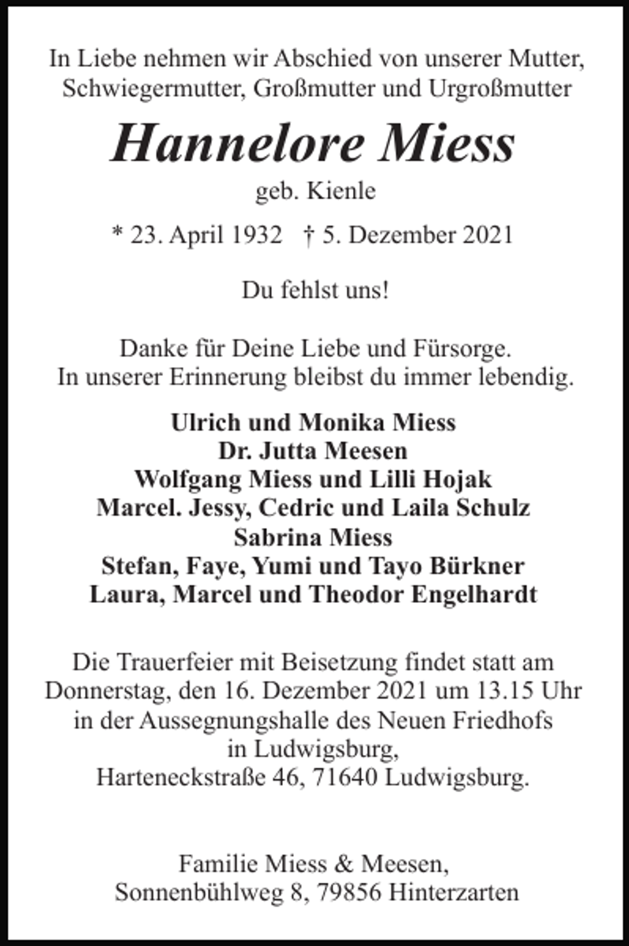 <p>In Liebe nehmen wir Abschied von unserer Mutter,<br />Schwiegermutter, Großmutter und Urgroßmutter</p><p>Hannelore Miess<br />geb. Kienle<br />* 23. April 1932 † 5. Dezember 2021<br />Du fehlst uns!<br />Danke für Deine Liebe und Fürsorge.<br />In unserer Erinnerung bleibst du immer lebendig.<br />Ulrich und Monika Miess<br />Dr. Jutta Meesen<br />Wolfgang Miess und Lilli Hojak<br />Marcel. Jessy, Cedric und Laila Schulz<br />Sabrina Miess<br />Stefan, Faye, Yumi und Tayo Bürkner<br />Laura, Marcel und Theodor Engelhardt<br />Die Trauerfeier mit Beisetzung findet statt am<br />Donnerstag, den 16. Dezember 2021 um 13.15 Uhr<br />in der Aussegnungshalle des Neuen Friedhofs<br />in Ludwigsburg,<br />Harteneckstraße 46, 71640 Ludwigsburg.<br />Familie Miess &amp; Meesen,<br />Sonnenbühlweg 8, 79856 Hinterzarten</p>