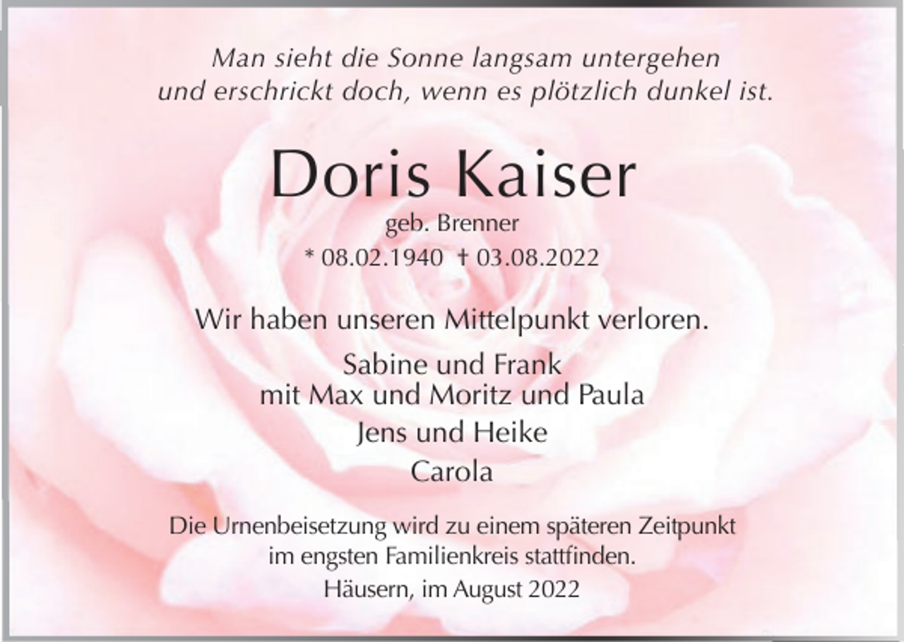 <p>Man sieht die Sonne langsam untergehen<br />und erschrickt doch, wenn es plötzlich dunkel ist.</p><p>Doris Kaiser<br />geb. Brenner<br />* 08.02.1940 † 03.08.2022</p><p>Wir haben unseren Mittelpunkt verloren.<br />Sabine und Frank<br />mit Max und Moritz und Paula<br />Jens und Heike<br />Carola<br />Die Urnenbeisetzung wird zu einem späteren Zeitpunkt<br />im engsten Familienkreis stattfinden.<br />Häusern, im August 2022</p>