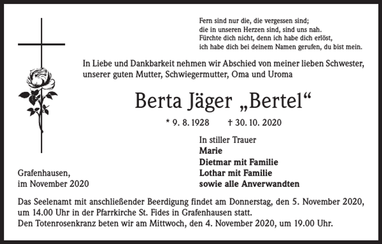 <p>Fern sind nur die, die vergessen sind;<br />die in unseren Herzen sind, sind uns nah.<br />Fürchte dich nicht, denn ich habe dich erlöst,<br />ich habe dich bei deinem Namen gerufen, du bist mein.</p><p>In Liebe und Dankbarkeit nehmen wir Abschied von meiner lieben Schwester,<br />unserer guten Mutter, Schwiegermutter, Oma und Uroma</p><p>Berta Jäger „Bertel“<br />* 9. 8. 1928 † 30. 10. 2020</p><p>Grafenhausen,<br />im November 2020</p><p>In stiller Trauer<br />Marie<br />Dietmar mit Familie<br />Lothar mit Familie<br />sowie alle Anverwandten</p><p>Das Seelenamt mit anschließender Beerdigung findet am Donnerstag, den 5. November 2020,<br />um 14.00 Uhr in der Pfarrkirche St. Fides in Grafenhausen statt.<br />Den Totenrosenkranz beten wir am Mittwoch, den 4. November 2020, um 19.00 Uhr.</p>