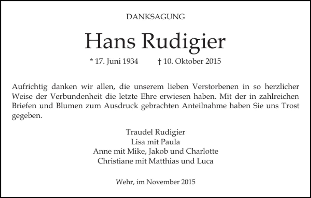 <p>DANKSAGUNG</p><p>Hans Rudigier<br />* 17. Juni 1934</p><p>† 10. Oktober 2015</p><p>Aufrichtig danken wir allen, die unserem lieben Verstorbenen in so herzlicher<br />Weise der Verbundenheit die letzte Ehre erwiesen haben. Mit der in zahlreichen<br />Briefen und Blumen zum Ausdruck gebrachten Anteilnahme haben Sie uns Trost<br />gegeben.<br />Traudel Rudigier<br />Lisa mit Paula<br />Anne mit Mike, Jakob und Charlotte<br />Christiane mit Matthias und Luca<br />Wehr, im November 2015</p>