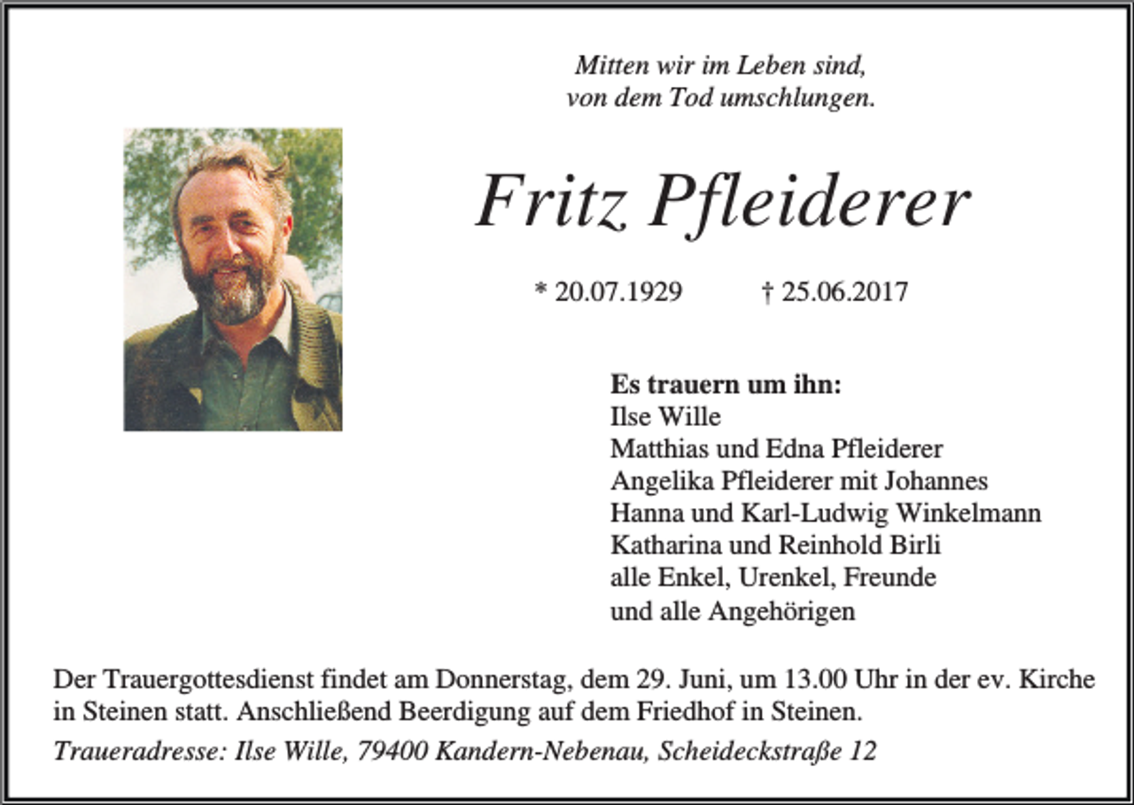 <p>Mitten wir im Leben sind,<br />von dem Tod umschlungen.</p><p>Fritz Pfleiderer<br />* 20.07.1929</p><p>† 25.06.2017</p><p>Es trauern um ihn:<br />Ilse Wille<br />Matthias und Edna Pfleiderer<br />Angelika Pfleiderer mit Johannes<br />Hanna und Karl-Ludwig Winkelmann<br />Katharina und Reinhold Birli<br />alle Enkel, Urenkel, Freunde<br />und alle Angehörigen<br />Der Trauergottesdienst findet am Donnerstag, dem 29. Juni, um 13.00 Uhr in der ev. Kirche<br />in Steinen statt. Anschließend Beerdigung auf dem Friedhof in Steinen.<br />Traueradresse: Ilse Wille, 79400 Kandern-Nebenau, Scheideckstraße 12</p>