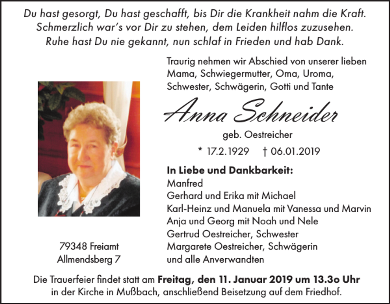 <p>Du hast gesorgt, Du hast geschafft, bis Dir die Krankheit nahm die Kraft.<br />Schmerzlich war‘s vor Dir zu stehen, dem Leiden hilflos zuzusehen.<br />Ruhe hast Du nie gekannt, nun schlaf in Frieden und hab Dank.<br />Traurig nehmen wir Abschied von unserer lieben<br />Mama, Schwiegermutter, Oma, Uroma,<br />Schwester, Schwägerin, Gotti und Tante</p><p>Anna Schneider<br />geb. Oestreicher<br />* 17.2.1929</p><p>79348 Freiamt<br />Allmendsberg 7</p><p>† 06.01.2019</p><p>In Liebe und Dankbarkeit:<br />Manfred<br />Gerhard und Erika mit Michael<br />Karl-Heinz und Manuela mit Vanessa und Marvin<br />Anja und Georg mit Noah und Nele<br />Gertrud Oestreicher, Schwester<br />Margarete Oestreicher, Schwägerin<br />und alle Anverwandten</p><p>Die Trauerfeier findet statt am Freitag, den 11. Januar 2019 um 13.3o Uhr<br />in der Kirche in Mußbach, anschließend Beisetzung auf dem Friedhof.</p>