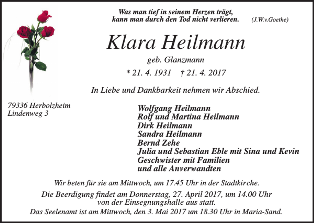 <p>Was man tief in seinem Herzen trägt,<br />kann man durch den Tod nicht verlieren.</p><p>(J.W.v.Goethe)</p><p>Klara Heilmann<br />geb. Glanzmann<br />* 21. 4. 1931</p><p>† 21. 4. 2017</p><p>In Liebe und Dankbarkeit nehmen wir Abschied.<br />79336 Herbolzheim<br />Lindenweg 3</p><p>Wolfgang Heilmann<br />Rolf und Martina Heilmann<br />Dirk Heilmann<br />Sandra Heilmann<br />Bernd Zehe<br />Julia und Sebastian Eble mit Sina und Kevin<br />Geschwister mit Familien<br />und alle Anverwandten</p><p>Wir beten für sie am Mittwoch, um 17.45 Uhr in der Stadtkirche.<br />Die Beerdigung findet am Donnerstag, 27. April 2017, um 14.00 Uhr<br />von der Einsegnungshalle aus statt.<br />Das Seelenamt ist am Mittwoch, den 3. Mai 2017 um 18.30 Uhr in Maria-Sand.</p>
