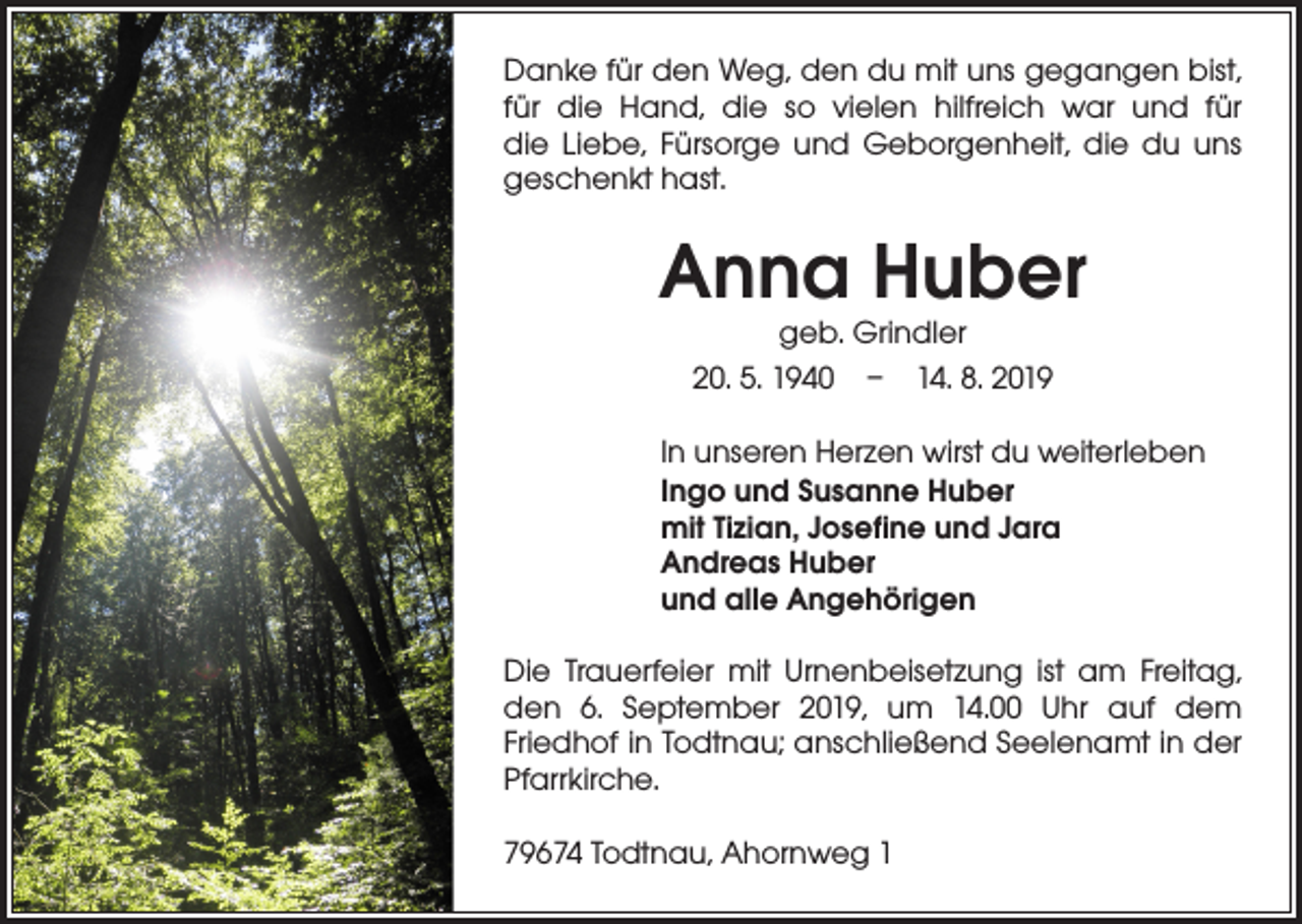 <p>Danke für den Weg, den du mit uns gegangen bist,<br />für die Hand, die so vielen hilfreich war und für<br />die Liebe, Fürsorge und Geborgenheit, die du uns<br />geschenkt hast.</p><p>Anna Huber<br />geb. Grindler<br />20. 5. 1940 – 14. 8. 2019</p><p>In unseren Herzen wirst du weiterleben<br />Ingo und Susanne Huber<br />mit Tizian, Josefine und Jara<br />Andreas Huber<br />und alle Angehörigen<br />Die Trauerfeier mit Urnenbeisetzung ist am Freitag,<br />den 6. September 2019, um 14.00 Uhr auf dem<br />­Friedhof in Todtnau; anschließend Seelenamt in der<br />­Pfarrkirche.<br />79674 Todtnau, Ahornweg 1</p>