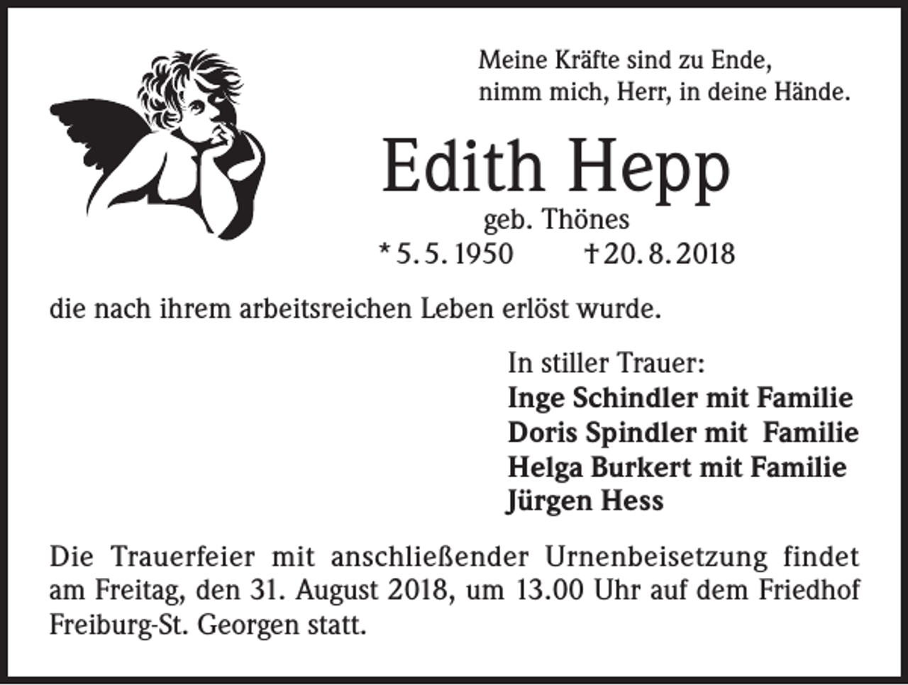<p>Meine Kräfte sind zu Ende,<br />nimm mich, Herr, in deine Hände.</p><p>Edith Hepp</p><p>geb. Thönes<br />* 5. 5. 1950<br />† 20. 8. 2018<br />die nach ihrem arbeitsreichen Leben erlöst wurde.<br />In stiller Trauer:<br />Inge Schindler mit Familie<br />Doris Spindler mit Familie<br />Helga Burkert mit Familie<br />Jürgen Hess<br />Die Trauerfeier mit anschließender Urnenbeisetzung findet<br />am Freitag, den 31. August 2018, um 13.00 Uhr auf dem Friedhof<br />Freiburg-St. Georgen statt.</p>