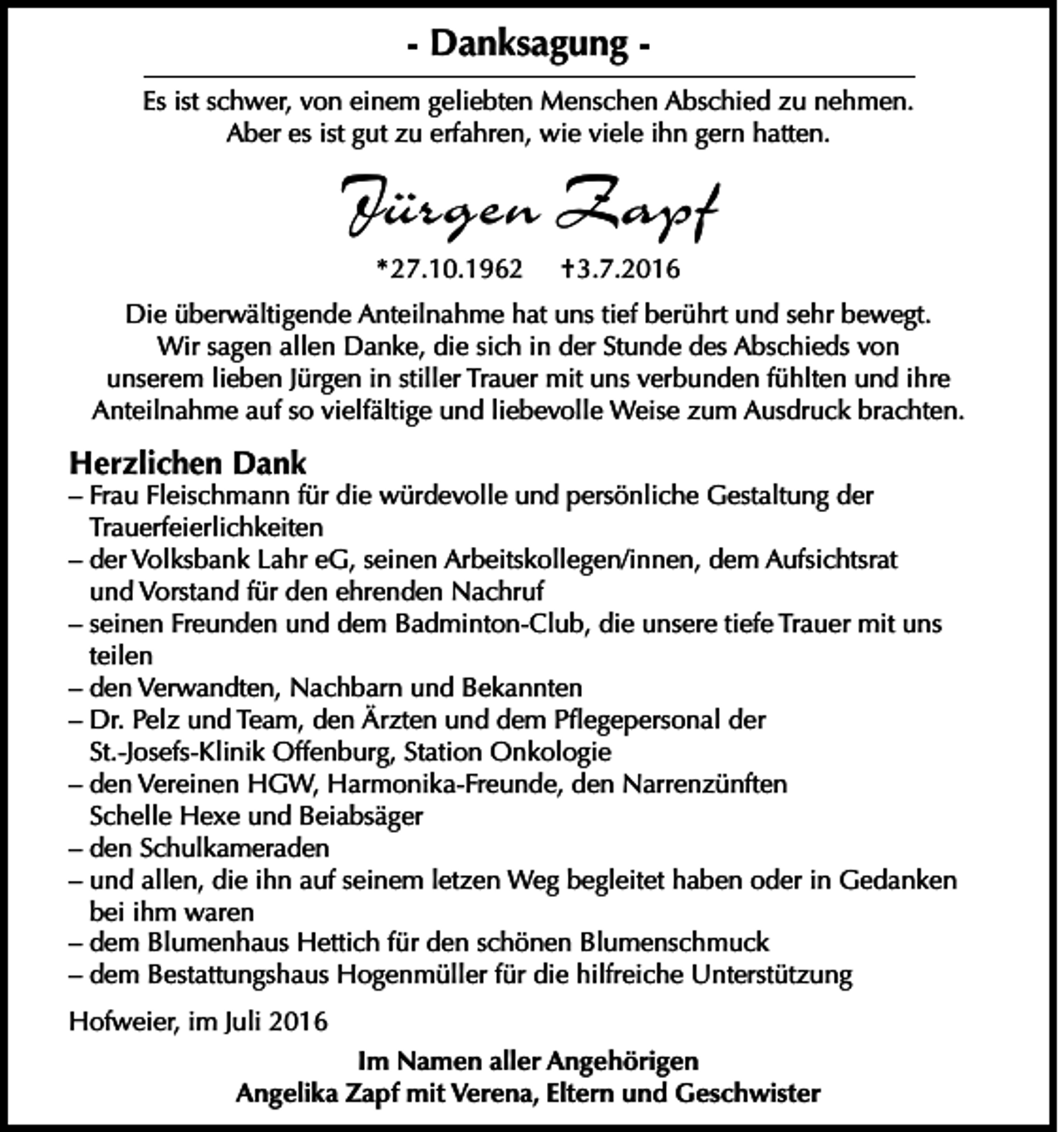 <p>- Danksagung Es ist schwer, von einem geliebten Menschen Abschied zu nehmen.<br />Aber es ist gut zu erfahren, wie viele ihn gern hatten.</p><p>Jürgen Zapf<br />* 27.10.1962</p><p>† 3.7.2016</p><p>Die überwältigende Anteilnahme hat uns tief berührt und sehr bewegt.<br />Wir sagen allen Danke, die sich in der Stunde des Abschieds von<br />unserem lieben Jürgen in stiller Trauer mit uns verbunden fühlten und ihre<br />Anteilnahme auf so vielfältige und liebevolle Weise zum Ausdruck brachten.</p><p>Herzlichen Dank</p><p>– Frau Fleischmann für die würdevolle und persönliche Gestaltung der<br />Trauerfeierlichkeiten<br />– der Volksbank Lahr eG, seinen Arbeitskollegen/innen, dem Aufsichtsrat<br />und Vorstand für den ehrenden Nachruf<br />– seinen Freunden und dem Badminton-Club, die unsere tiefe Trauer mit uns<br />teilen<br />– den Verwandten, Nachbarn und Bekannten<br />– Dr. Pelz und Team, den Ärzten und dem Pflegepersonal der<br />St.-Josefs-Klinik Offenburg, Station Onkologie<br />– den Vereinen HGW, Harmonika-Freunde, den Narrenzünften<br />Schelle Hexe und Beiabsäger<br />– den Schulkameraden<br />– und allen, die ihn auf seinem letzen Weg begleitet haben oder in Gedanken<br />bei ihm waren<br />– dem Blumenhaus Hettich für den schönen Blumenschmuck<br />– dem Bestattungshaus Hogenmüller für die hilfreiche Unterstützung<br />Hofweier, im Juli 2016<br />Im Namen aller Angehörigen<br />Angelika Zapf mit Verena, Eltern und Geschwister</p>