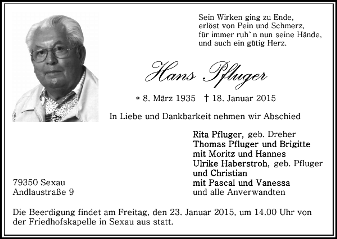 <p>Sein Wirken ging zu Ende,<br />erlöst von Pein und Schmerz,<br />für immer ruh`n nun seine Hände,<br />und auch ein gütig Herz.</p><p>Hans Pfluger<br />* 8. März 1935 † 18. Januar 2015<br />In Liebe und Dankbarkeit nehmen wir Abschied<br />geb. Dreher<br />geb. Pfluger<br />79350 Sexau<br />Andlaustraße 9</p><p>und alle Anverwandten</p><p>Die Beerdigung findet am Freitag, den 23. Januar 2015, um 14.00 Uhr von<br />der Friedhofskapelle in Sexau aus statt.</p>