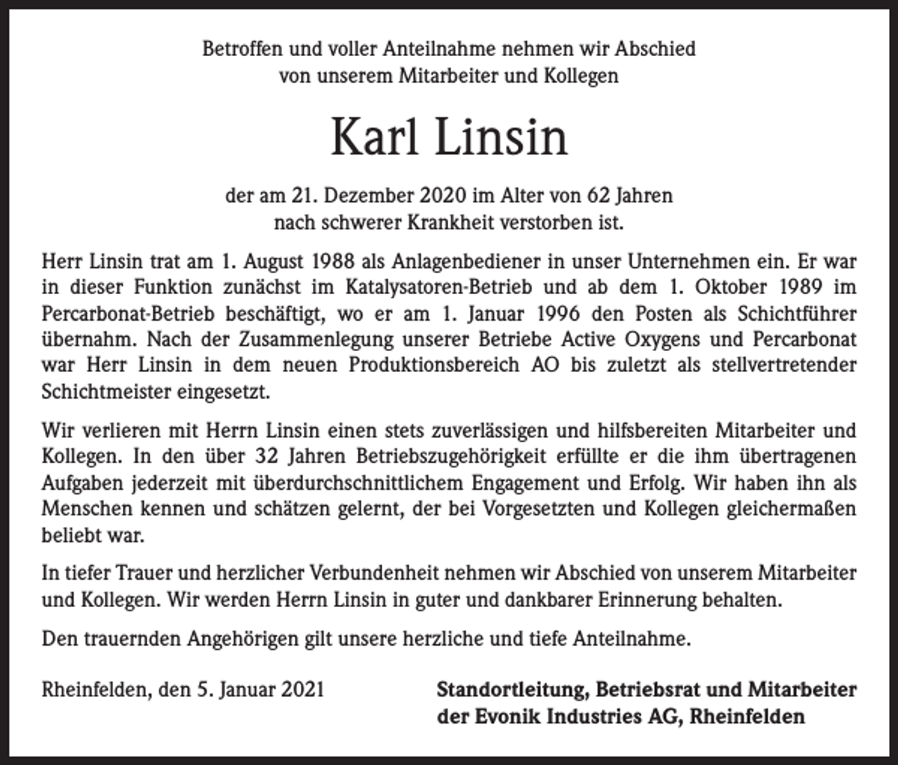 <p>Betroffen und voller Anteilnahme nehmen wir Abschied<br />von unserem Mitarbeiter und Kollegen</p><p>Karl Linsin<br />der am 21. Dezember 2020 im Alter von 62 Jahren<br />nach schwerer Krankheit verstorben ist.<br />Herr Linsin trat am 1. August 1988 als Anlagenbediener in unser Unternehmen ein. Er war<br />in dieser Funktion zunächst im Katalysatoren-Betrieb und ab dem 1. Oktober 1989 im<br />­Percarbonat-Betrieb beschäftigt, wo er am 1. Januar 1996 den Posten als Schichtführer<br />­übernahm. Nach der Zusammenlegung unserer Betriebe Active Oxygens und Percarbonat<br />war Herr Linsin in dem neuen Produktionsbereich AO bis zuletzt als stellvertretender<br />­Schichtmeister eingesetzt.<br />Wir verlieren mit Herrn Linsin einen stets zuverlässigen und hilfsbereiten Mitarbeiter und<br />Kollegen. In den über 32 Jahren Betriebszugehörigkeit erfüllte er die ihm übertragenen<br />­Aufgaben jederzeit mit überdurchschnittlichem Engagement und Erfolg. Wir haben ihn als<br />Menschen kennen und schätzen gelernt, der bei Vorgesetzten und Kollegen gleichermaßen<br />beliebt war.<br />In tiefer Trauer und herzlicher Verbundenheit nehmen wir Abschied von unserem Mitarbeiter<br />und Kollegen. Wir werden Herrn Linsin in guter und dankbarer Erinnerung behalten.<br />Den trauernden Angehörigen gilt unsere herzliche und tiefe Anteilnahme.<br />Rheinfelden, den 5. Januar 2021</p><p>S tandortleitung, Betriebsrat und Mitarbeiter<br />der Evonik Industries AG, Rheinfelden</p>