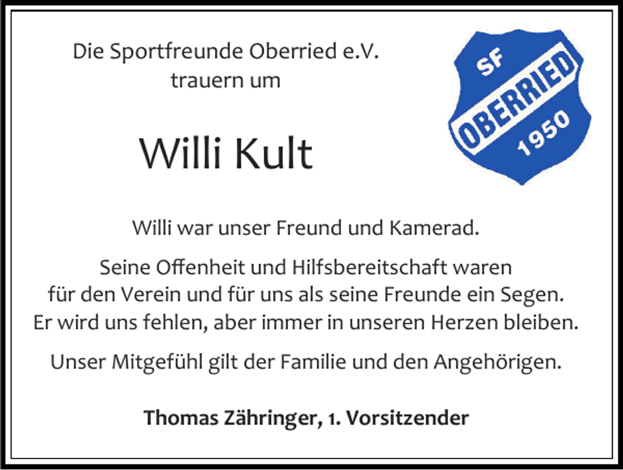 <p>Die Sportfreunde Oberried e.V.<br />trauern um</p><p>Willi Kult<br />Willi war unser Freund und Kamerad.<br />Seine Offenheit und Hilfsbereitschaft waren<br />für den Verein und für uns als seine Freunde ein Segen.<br />Er wird uns fehlen, aber immer in unseren Herzen bleiben.<br />Unser Mitgefühl gilt der Familie und den Angehörigen.<br />Thomas Zähringer, 1. Vorsitzender</p>
