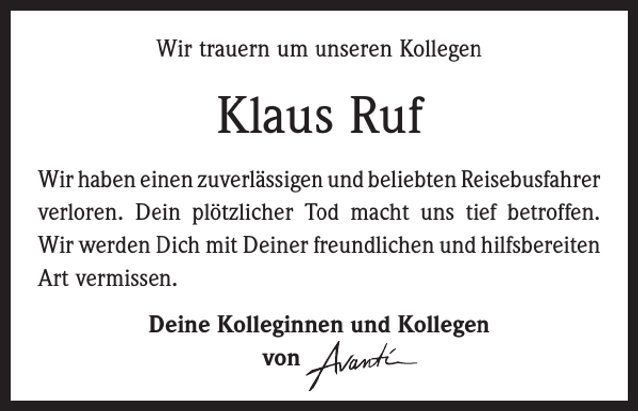 <p>Wir trauern um unseren Kollegen</p><p>Klaus Ruf<br />Wir haben einen zuverlässigen und beliebten ­Reisebusfahrer<br />verloren. Dein plötzlicher Tod macht uns tief ­betroffen.<br />Wir werden Dich mit Deiner freundlichen und ­hilfsbereiten<br />Art vermissen.<br />Deine Kolleginnen und Kollegen<br />von</p>