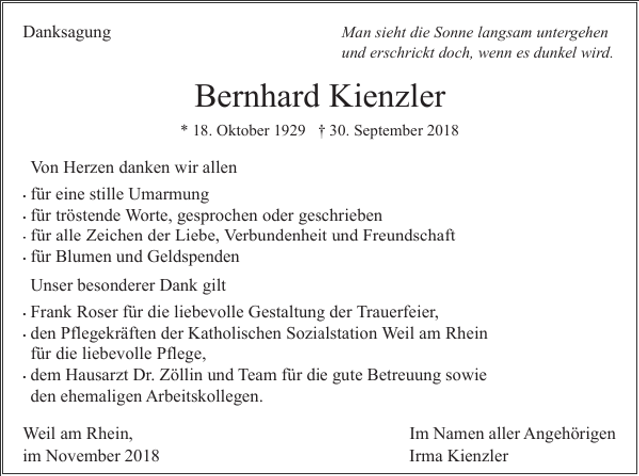 <p>Danksagung</p><p>Man sieht die Sonne langsam untergehen<br />und erschrickt doch, wenn es dunkel wird.</p><p>Bernhard Kienzler<br />* 18. Oktober 1929 † 30. September 2018</p><p>Von Herzen danken wir allen<br />• für eine stille Umarmung<br />• für tröstende Worte, gesprochen oder geschrieben<br />• für alle Zeichen der Liebe, Verbundenheit und Freundschaft<br />• für Blumen und Geldspenden<br />Unser besonderer Dank gilt<br />• Frank Roser für die liebevolle Gestaltung der Trauerfeier,<br />• den Pflegekräften der Katholischen Sozialstation Weil am Rhein<br />für die liebevolle Pflege,<br />• dem Hausarzt Dr. Zöllin und Team für die gute Betreuung sowie<br />den ehemaligen Arbeitskollegen.<br />Weil am Rhein,<br />im November 2018</p><p>Im Namen aller Angehörigen<br />Irma Kienzler</p>