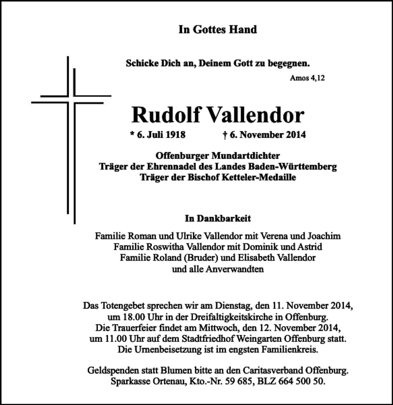 <p>In Gottes Hand<br />Schicke Dich an, Deinem Gott zu begegnen.<br />Amos 4,12</p><p>Rudolf Vallendor</p><p>* 6. Juli 1918</p><p>† 6. November 2014</p><p>Offenburger Mundartdichter<br />Träger der Ehrennadel des Landes Baden-Württemberg<br />Träger der Bischof Ketteler-Medaille</p><p>In Dankbarkeit<br />Familie Roman und Ulrike Vallendor mit Verena und Joachim<br />Familie Roswitha Vallendor mit Dominik und Astrid<br />Familie Roland (Bruder) und Elisabeth Vallendor<br />und alle Anverwandten<br />Das Totengebet sprechen wir am Dienstag, den 11. November 2014,<br />um 18.00 Uhr in der Dreifaltigkeitskirche in Offenburg.<br />Die Trauerfeier findet am Mittwoch, den 12. November 2014,<br />um 11.00 Uhr auf dem Stadtfriedhof Weingarten Offenburg statt.<br />Die Urnenbeisetzung ist im engsten Familienkreis.<br />Geldspenden statt Blumen bitte an den Caritasverband Offenburg.<br />Sparkasse Ortenau, Kto.-Nr. 59 685, BLZ 664 500 50.</p>