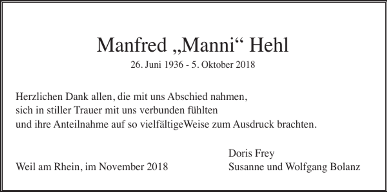 <p>Manfred „Manni“ Hehl<br />26. Juni 1936 - 5. Oktober 2018</p><p>Herzlichen Dank allen, die mit uns Abschied nahmen,<br />sich in stiller Trauer mit uns verbunden fühlten<br />und ihre Anteilnahme auf so vielfältigeWeise zum Ausdruck brachten.</p><p>Weil am Rhein, im November 2018</p><p>Doris Frey<br />Susanne und Wolfgang Bolanz</p>