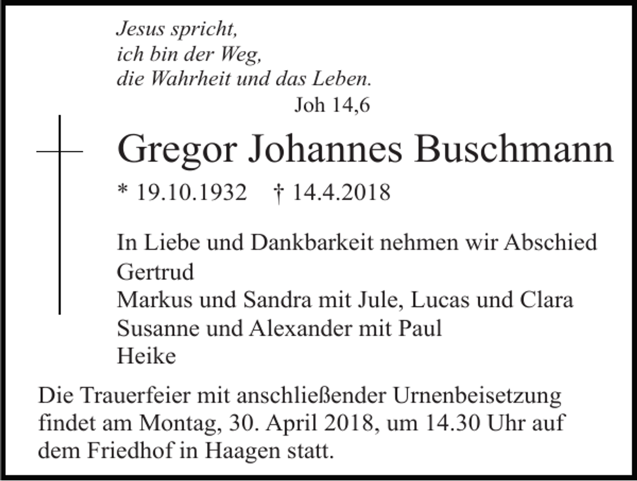 <p>Jesus spricht,<br />ich bin der Weg,<br />die Wahrheit und das Leben.<br />Joh 14,6</p><p>Gregor Johannes Buschmann<br />* 19.10.1932</p><p>† 14.4.2018</p><p>In Liebe und Dankbarkeit nehmen wir Abschied<br />Gertrud<br />Markus und Sandra mit Jule, Lucas und Clara<br />Susanne und Alexander mit Paul<br />Heike<br />Die Trauerfeier mit anschließender Urnenbeisetzung<br />findet am Montag, 30. April 2018, um 14.30 Uhr auf<br />dem Friedhof in Haagen statt.</p>