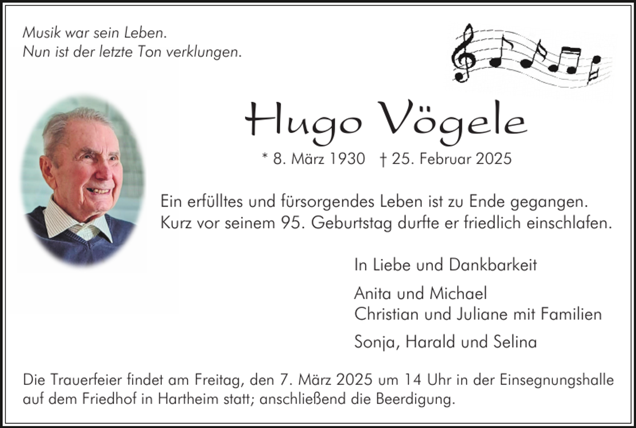 <p>Musik war sein Leben.<br />Nun ist der letzte Ton verklungen.</p><p>Hugo Vögele<br />* 8. März 1930 † 25. Februar 2025</p><p>Ein erfülltes und fürsorgendes Leben ist zu Ende gegangen.<br />Kurz vor seinem 95. Geburtstag durfte er friedlich einschlafen.<br />In Liebe und Dankbarkeit<br />Anita und Michael<br />Christian und Juliane mit Familien<br />Sonja, Harald und Selina<br />Die Trauerfeier findet am Freitag, den 7. März 2025 um 14 Uhr in der Einsegnungshalle<br />auf dem Friedhof in Hartheim statt; anschließend die Beerdigung.</p>