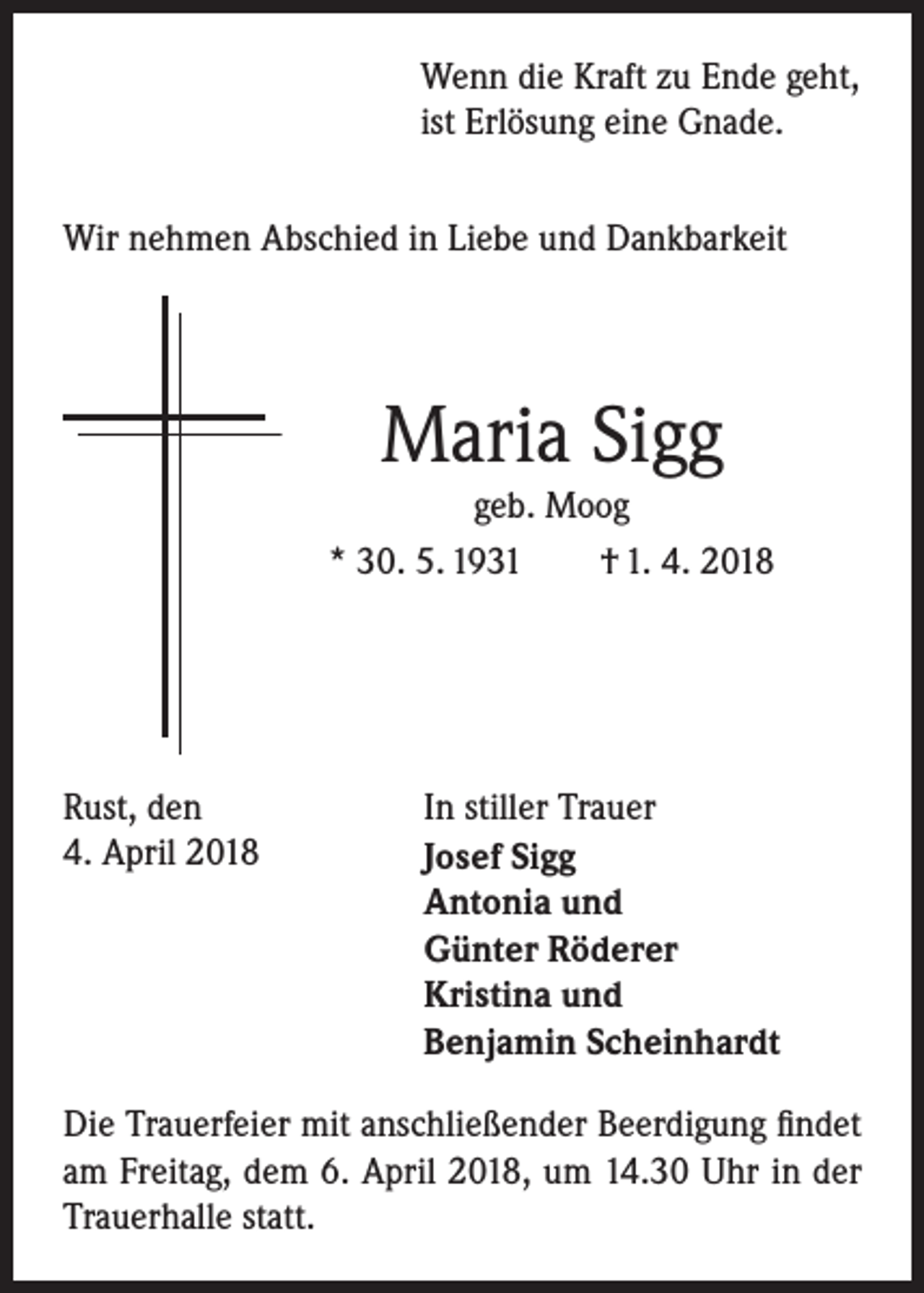 <p>Wenn die Kraft zu Ende geht,<br />ist Erlösung eine Gnade.<br />Wir nehmen Abschied in Liebe und Dankbarkeit</p><p>Maria Sigg<br />geb. Moog<br />* 30. 5. 1931<br />† 1. 4. 2018</p><p>Rust, den<br />4. April 2018</p><p>In stiller Trauer<br />Josef Sigg<br />Antonia und<br />Günter Röderer<br />Kristina und<br />Benjamin Scheinhardt</p><p>Die Trauerfeier mit anschließender Beerdigung findet<br />am Freitag, dem 6. April 2018, um 14.30 Uhr in der<br />Trauerhalle statt.</p>