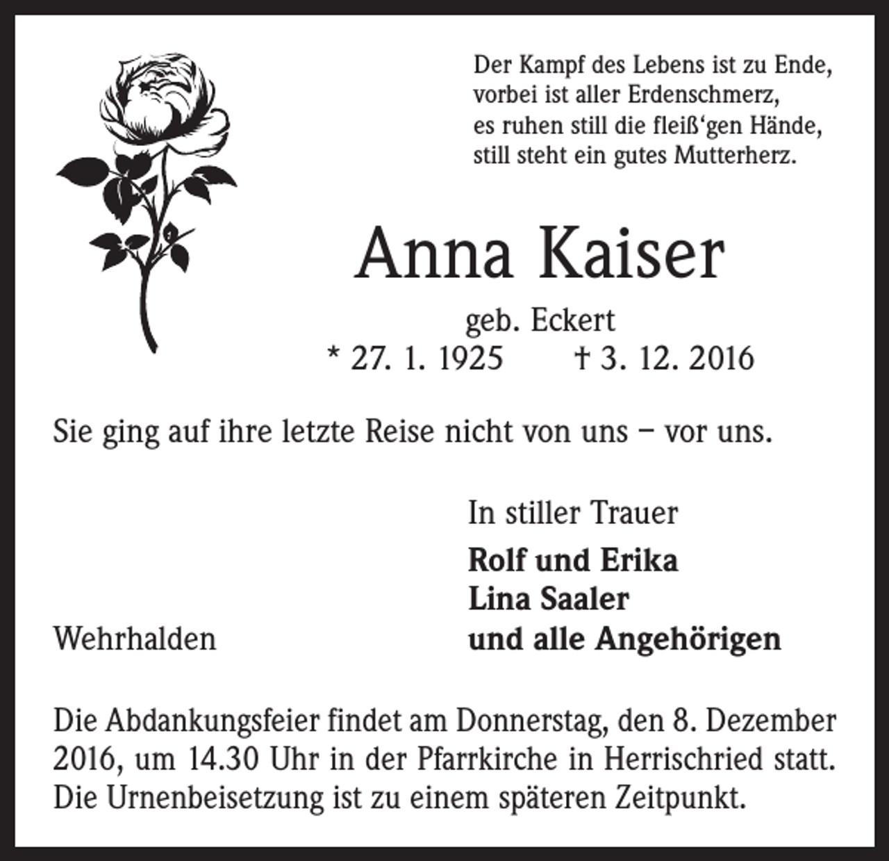 <p>Der Kampf des Lebens ist zu Ende,<br />vorbei ist aller Erdenschmerz,<br />es ruhen still die fleiß‘gen Hände,<br />still steht ein gutes Mutterherz.</p><p>Anna Kaiser<br />geb. Eckert<br />* 27. 1. 1925 † 3. 12. 2016<br />Sie ging auf ihre letzte Reise nicht von uns – vor uns.</p><p>Wehrhalden</p><p>In stiller Trauer<br />Rolf und Erika<br />Lina Saaler<br />und alle Angehörigen</p><p>Die Abdankungsfeier findet am Donnerstag, den 8. Dezember<br />2016, um 14.30 Uhr in der Pfarrkirche in Herrischried statt.<br />Die Urnenbeisetzung ist zu einem späteren Zeitpunkt.</p>