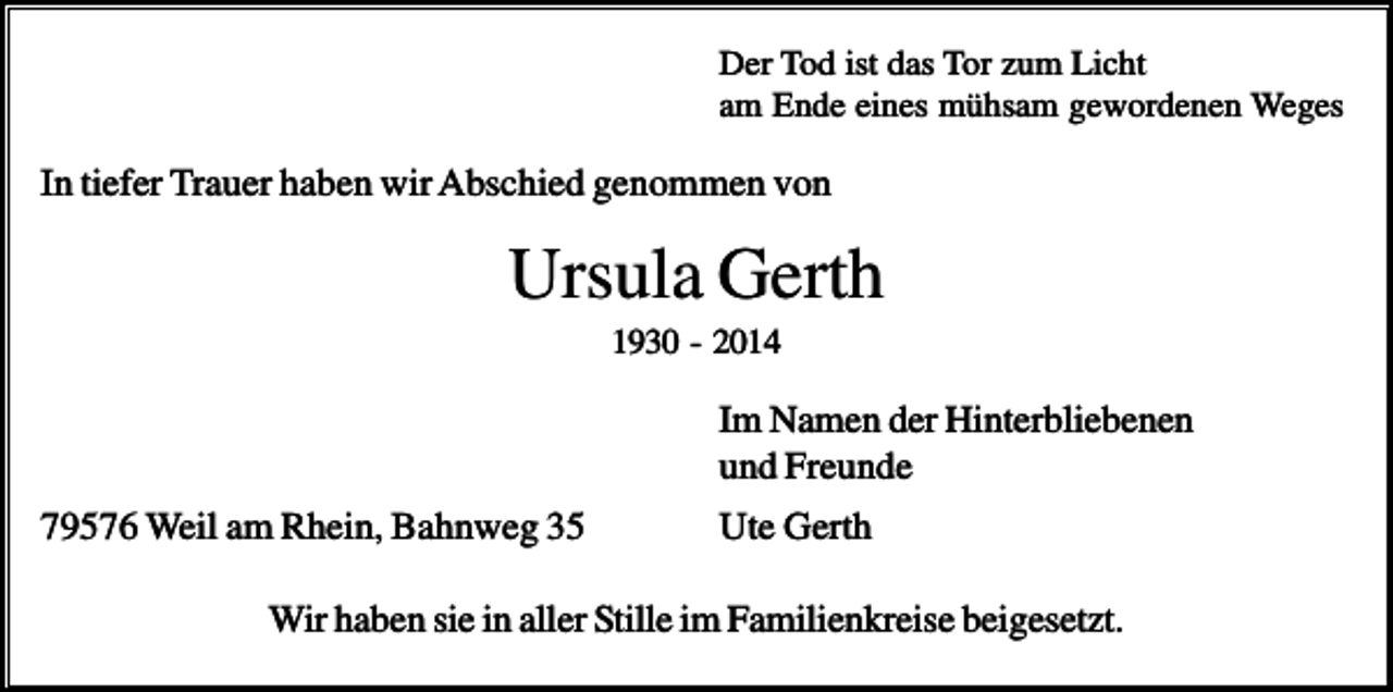 <p>Der Tod ist das Tor zum Licht<br />am Ende eines mühsam gewordenen Weges</p><p>In tiefer Trauer haben wir Abschied genommen von</p><p>Ursula Gerth<br />1930 - 2014</p><p>Im Namen der Hinterbliebenen<br />und Freunde<br />79576 Weil am Rhein, Bahnweg 35</p><p>Ute Gerth</p><p>Wir haben sie in aller Stille im Familienkreise beigesetzt.</p>